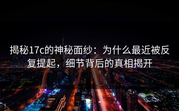 揭秘17c的神秘面纱：为什么最近被反复提起，细节背后的真相揭开