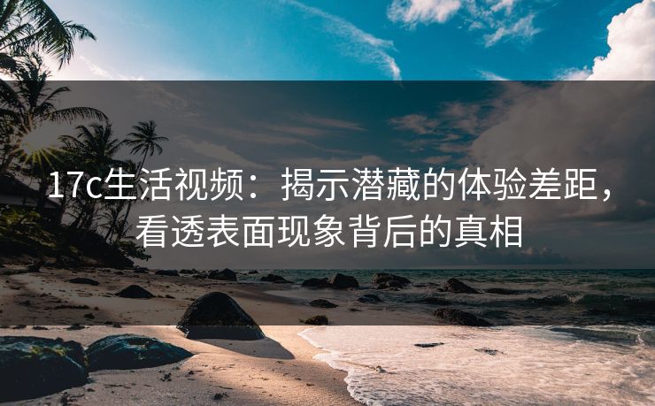 17c生活视频：揭示潜藏的体验差距，看透表面现象背后的真相