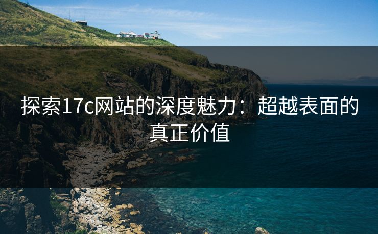探索17c网站的深度魅力：超越表面的真正价值
