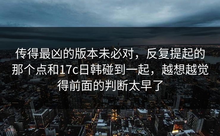 传得最凶的版本未必对，反复提起的那个点和17c日韩碰到一起，越想越觉得前面的判断太早了