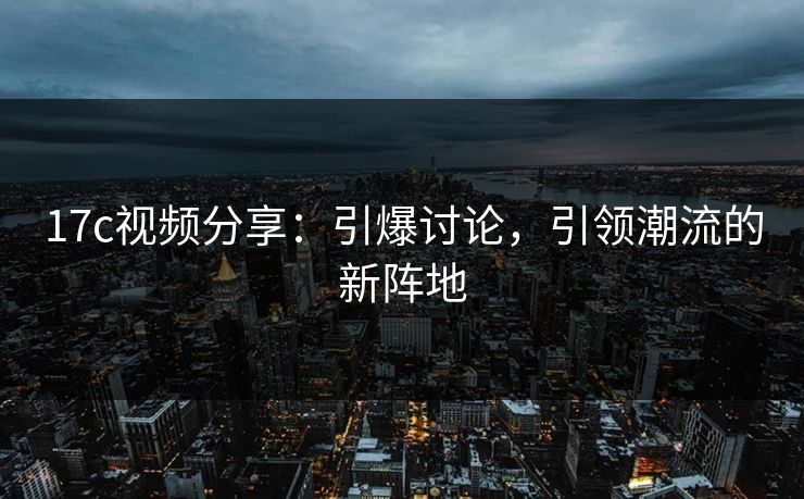 17c视频分享：引爆讨论，引领潮流的新阵地