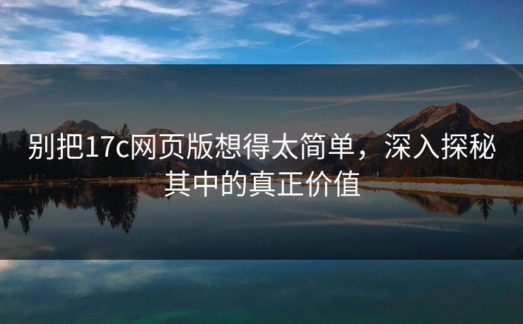 别把17c网页版想得太简单，深入探秘其中的真正价值