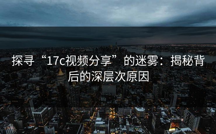 探寻“17c视频分享”的迷雾:揭秘背后的深层次原因 探寻“17c视频分享”的迷雾:揭秘背后的深层次原因