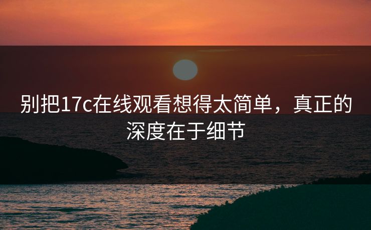 别把17c在线观看想得太简单，真正的深度在于细节