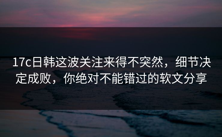 17c日韩这波关注来得不突然，细节决定成败，你绝对不能错过的软文分享
