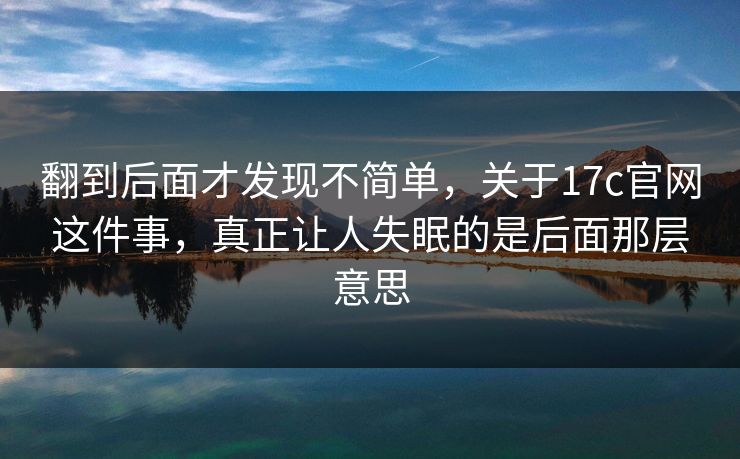 翻到后面才发现不简单，关于17c官网这件事，真正让人失眠的是后面那层意思