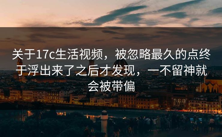 关于17c生活视频，被忽略最久的点终于浮出来了之后才发现，一不留神就会被带偏