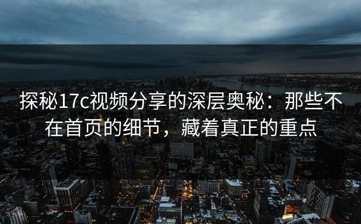 探秘17c视频分享的深层奥秘：那些不在首页的细节，藏着真正的重点