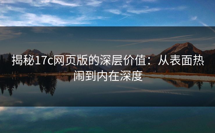 揭秘17c网页版的深层价值：从表面热闹到内在深度