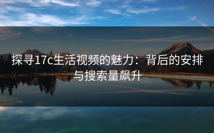 探寻17c生活视频的魅力：背后的安排与搜索量飙升