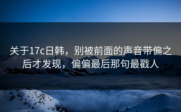关于17c日韩，别被前面的声音带偏之后才发现，偏偏最后那句最戳人