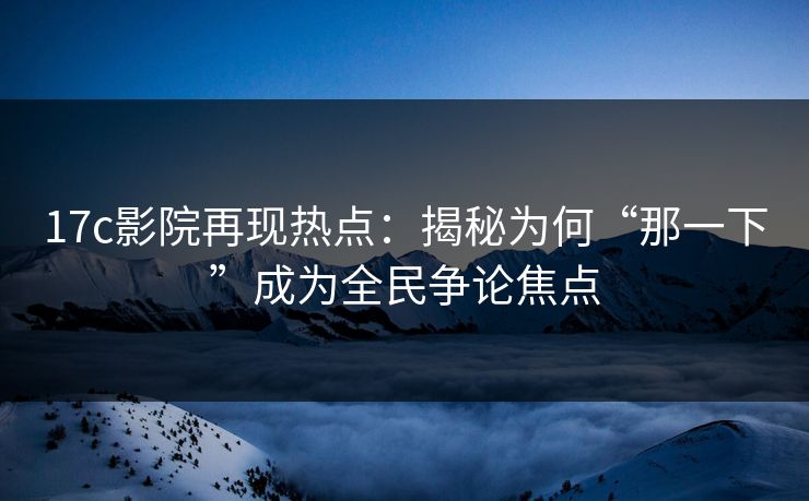17c影院再现热点：揭秘为何“那一下”成为全民争论焦点