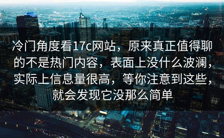 冷门角度看17c网站，原来真正值得聊的不是热门内容，表面上没什么波澜，实际上信息量很高，等你注意到这些，就会发现它没那么简单
