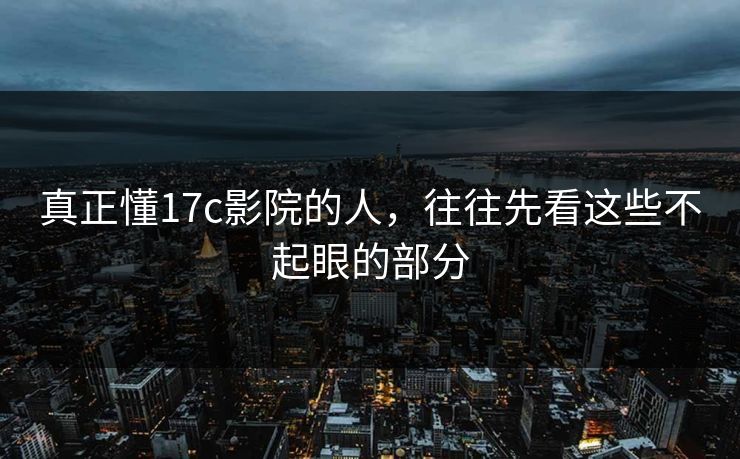 真正懂17c影院的人，往往先看这些不起眼的部分