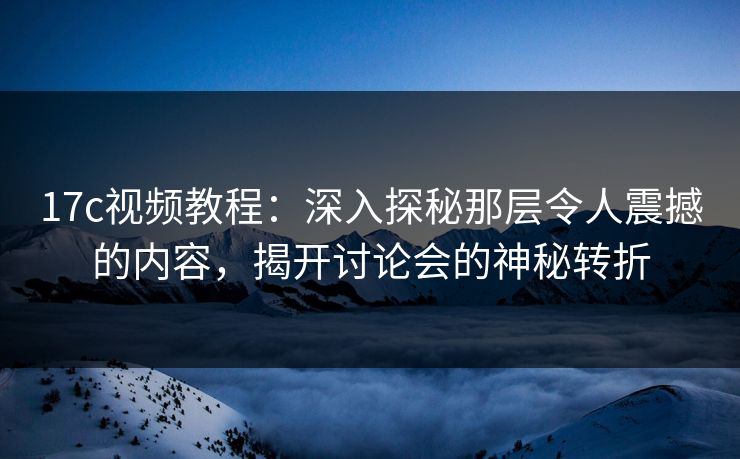 17c视频教程：深入探秘那层令人震撼的内容，揭开讨论会的神秘转折