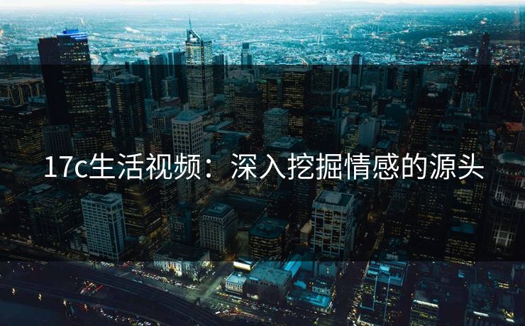 17c生活视频：深入挖掘情感的源头