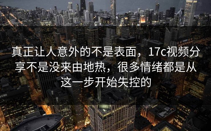真正让人意外的不是表面，17c视频分享不是没来由地热，很多情绪都是从这一步开始失控的