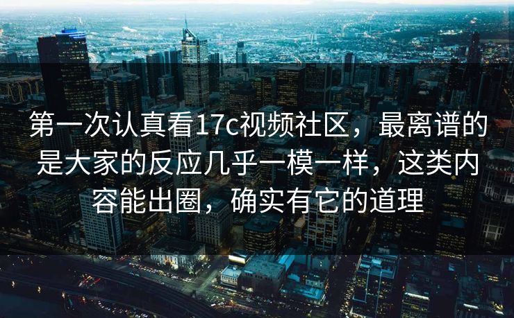 第一次认真看17c视频社区，最离谱的是大家的反应几乎一模一样，这类内容能出圈，确实有它的道理