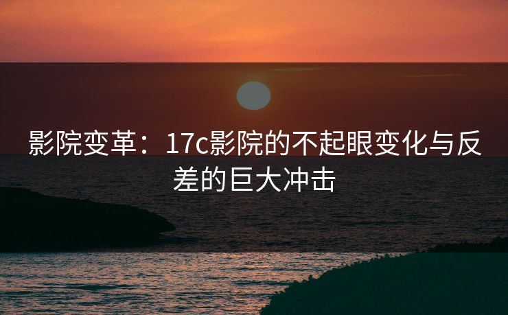 影院变革:17c影院的不起眼变化与反差的巨大冲击 影院变革:17c影院的不起眼变化与反差的巨大冲击