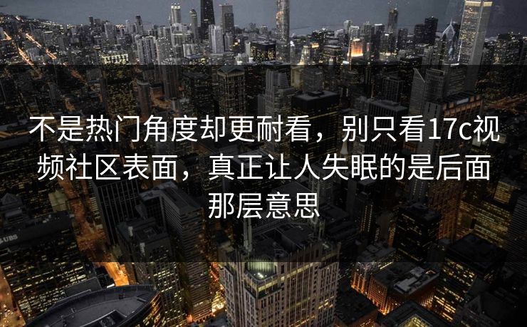 不是热门角度却更耐看，别只看17c视频社区表面，真正让人失眠的是后面那层意思