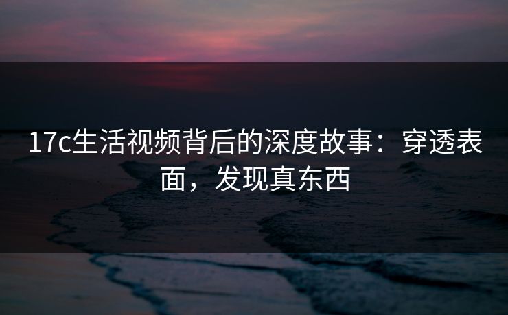 17c生活视频背后的深度故事：穿透表面，发现真东西
