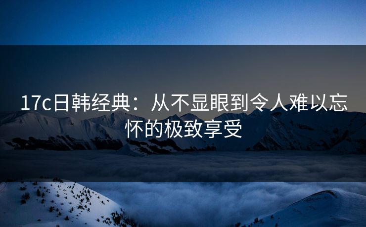 17c日韩经典：从不显眼到令人难以忘怀的极致享受