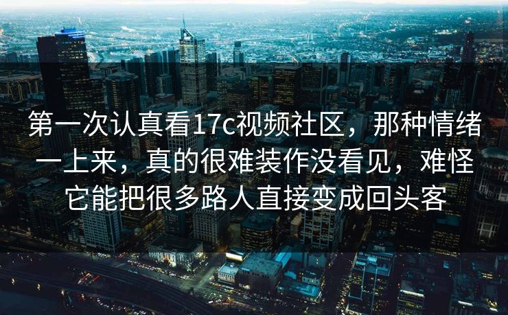 第一次认真看17c视频社区，那种情绪一上来，真的很难装作没看见，难怪它能把很多路人直接变成回头客