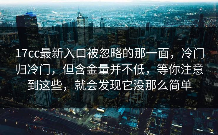 17cc最新入口被忽略的那一面，冷门归冷门，但含金量并不低，等你注意到这些，就会发现它没那么简单