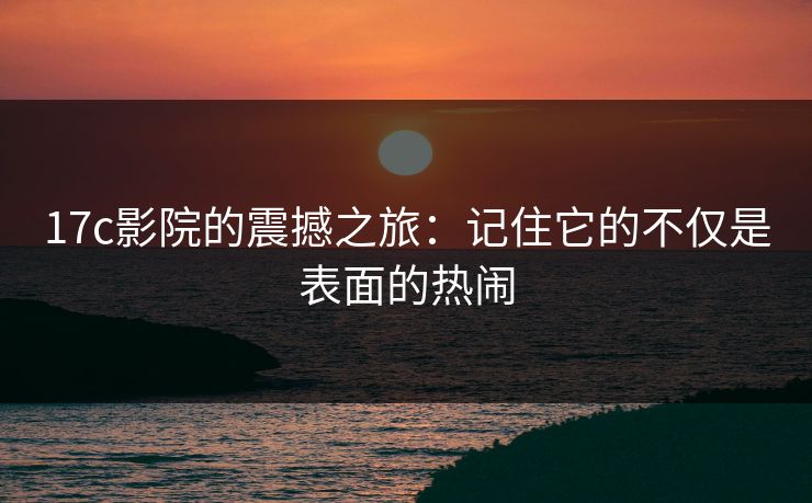 17c影院的震撼之旅：记住它的不仅是表面的热闹
