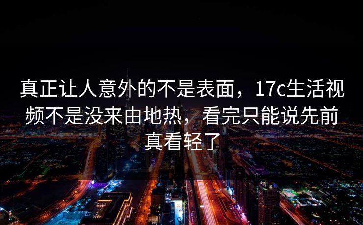 真正让人意外的不是表面，17c生活视频不是没来由地热，看完只能说先前真看轻了