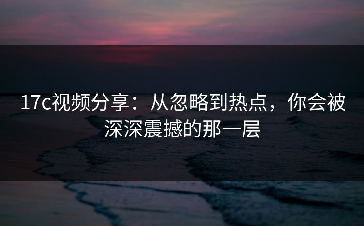 17c视频分享：从忽略到热点，你会被深深震撼的那一层