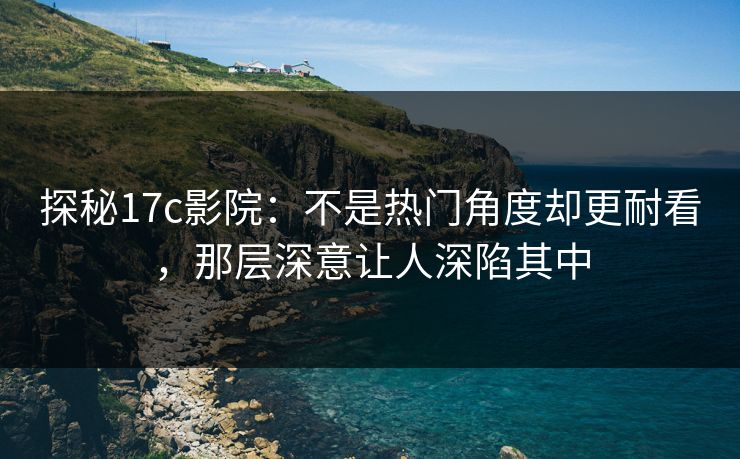 探秘17c影院：不是热门角度却更耐看，那层深意让人深陷其中