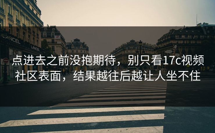 点进去之前没抱期待，别只看17c视频社区表面，结果越往后越让人坐不住
