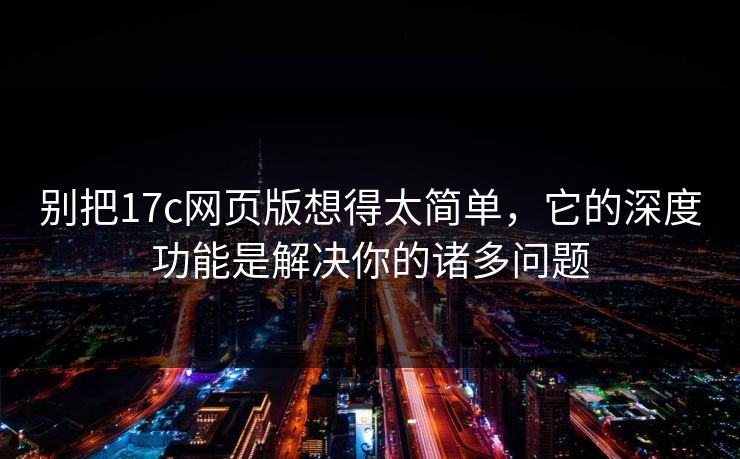别把17c网页版想得太简单，它的深度功能是解决你的诸多问题