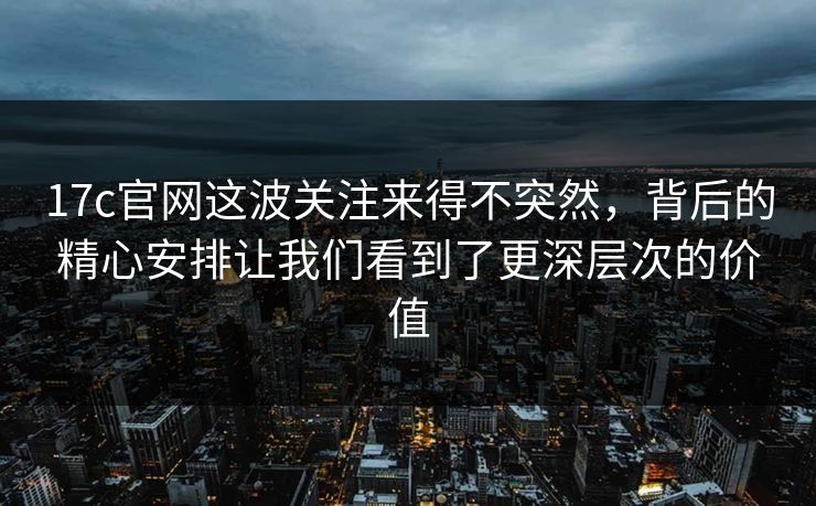 17c官网这波关注来得不突然，背后的精心安排让我们看到了更深层次的价值