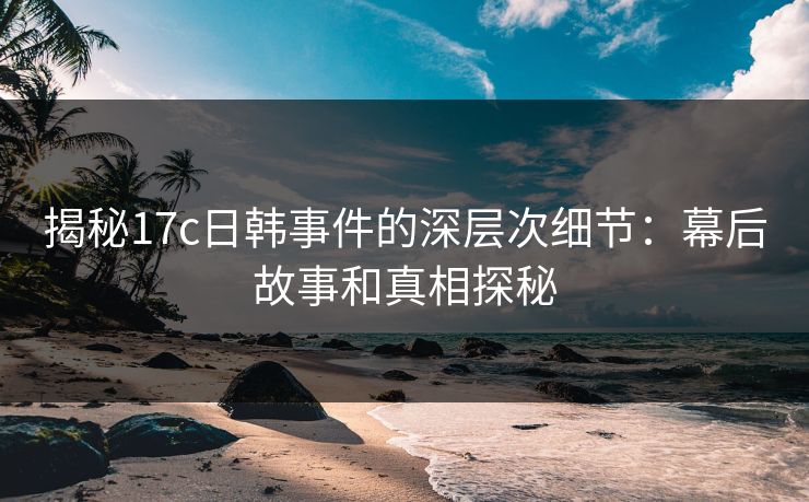 揭秘17c日韩事件的深层次细节：幕后故事和真相探秘