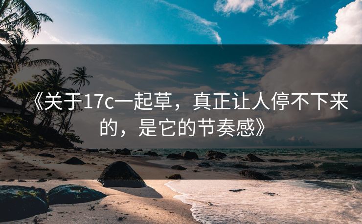 《关于17c一起草，真正让人停不下来的，是它的节奏感》