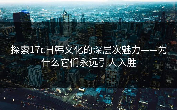 探索17c日韩文化的深层次魅力——为什么它们永远引人入胜