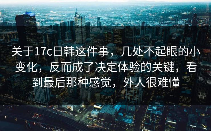 关于17c日韩这件事，几处不起眼的小变化，反而成了决定体验的关键，看到最后那种感觉，外人很难懂