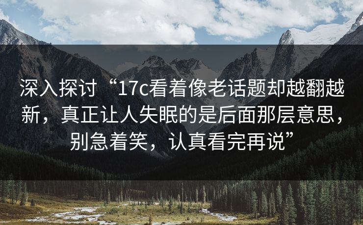 深入探讨“17c看着像老话题却越翻越新，真正让人失眠的是后面那层意思，别急着笑，认真看完再说”