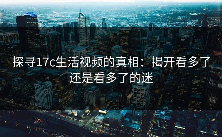 探寻17c生活视频的真相：揭开看多了还是看多了的迷