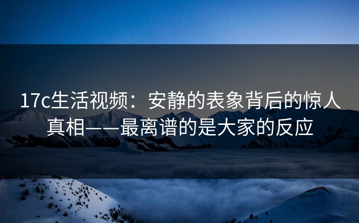 17c生活视频：安静的表象背后的惊人真相——最离谱的是大家的反应