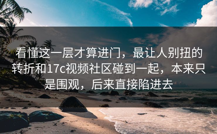 看懂这一层才算进门，最让人别扭的转折和17c视频社区碰到一起，本来只是围观，后来直接陷进去