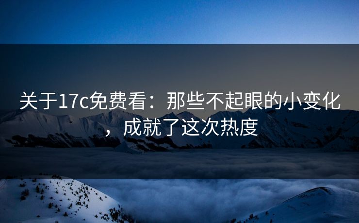关于17c免费看：那些不起眼的小变化，成就了这次热度