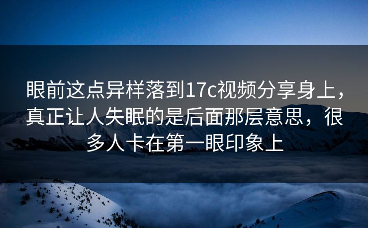 眼前这点异样落到17c视频分享身上，真正让人失眠的是后面那层意思，很多人卡在第一眼印象上