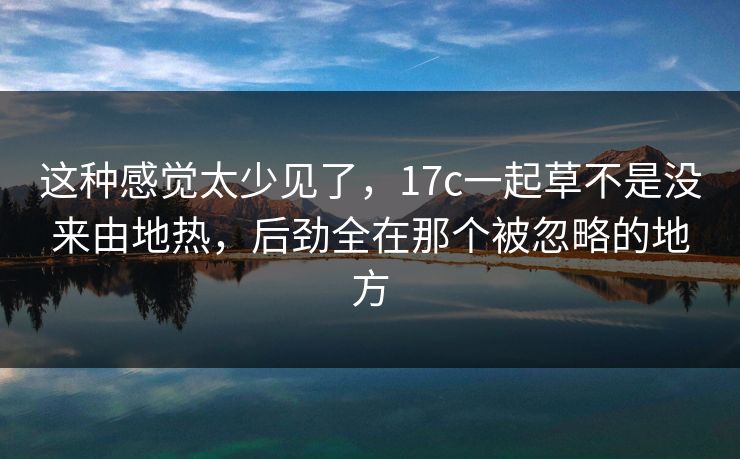 这种感觉太少见了,17c一起草不是没来由地热,后劲全在那个被忽略的地方 这种感觉太少见了,17c一起草不是没来由地热,后劲全在那个被忽略的地方