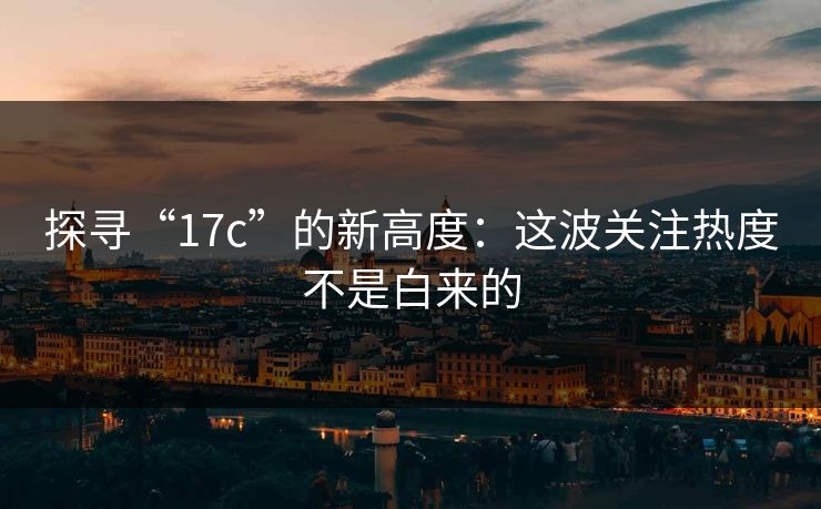 探寻“17c”的新高度：这波关注热度不是白来的