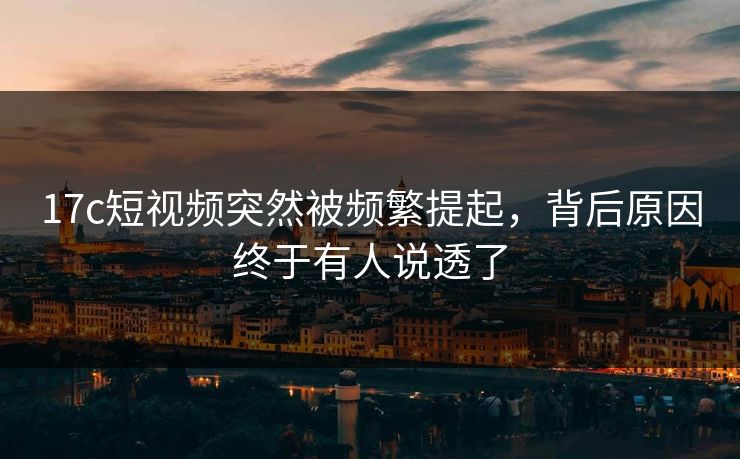 17c短视频突然被频繁提起，背后原因终于有人说透了
