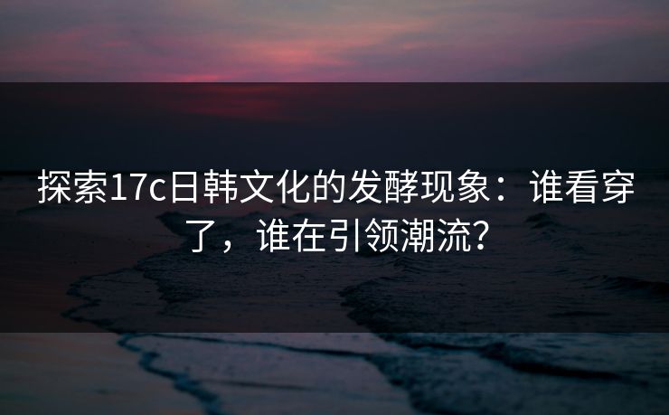 探索17c日韩文化的发酵现象：谁看穿了，谁在引领潮流？