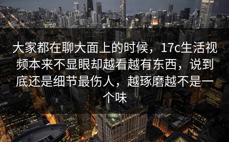 大家都在聊大面上的时候，17c生活视频本来不显眼却越看越有东西，说到底还是细节最伤人，越琢磨越不是一个味